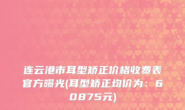 连云港市耳型矫正价格收费表官方曝光(耳型矫正均价为：60875元)