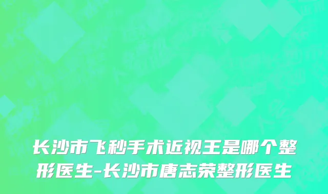 长沙市飞秒手术近视王是哪个整形医生-长沙市唐志荣整形医生