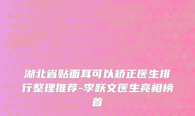 湖北省贴面耳可以矫正医生排行整理推荐-李跃文医生亮相榜首