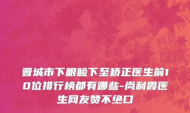 晋城市下眼睑下至矫正医生前10位排行榜都有哪些-尚利霞医生网友赞不绝口