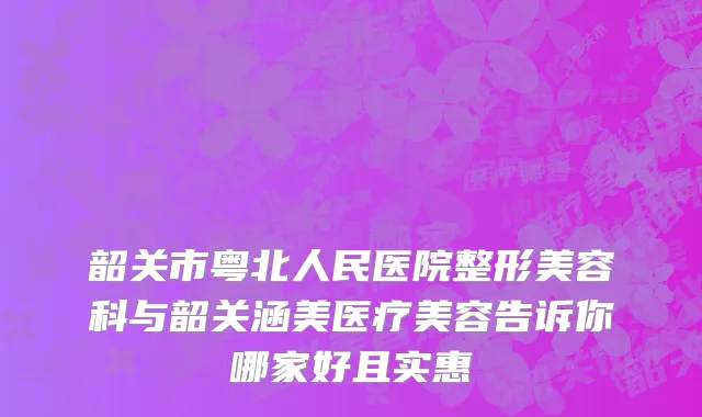 韶关市粤北人民医院整形美容科与韶关涵美医疗美容告诉你哪家好且实惠