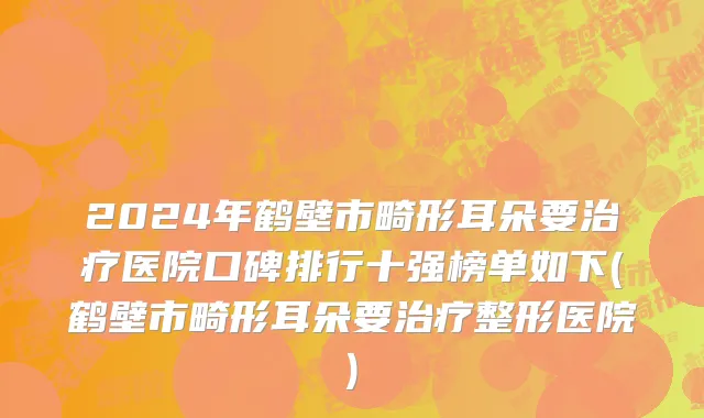2024年鹤壁市畸形耳朵要治疗医院口碑排行十强榜单如下(鹤壁市畸形耳朵要治疗整形医院)