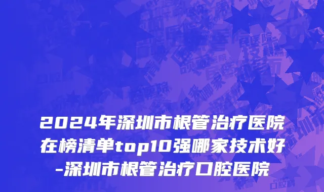 2024年深圳市根管治疗医院在榜清单top10强哪家技术好-深圳市根管治疗口腔医院