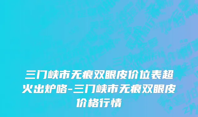 三门峡市无痕双眼皮价位表超火出炉咯-三门峡市无痕双眼皮价格行情