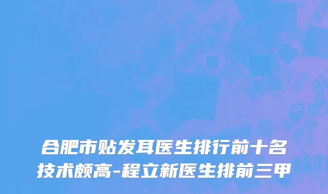 合肥市贴发耳医生排行前十名技术颇高-程立新医生排前三甲