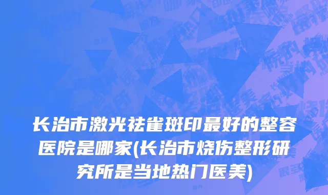 长治市激光祛雀斑印最好的整容医院是哪家(长治市烧伤整形研究所是当地热门医美)