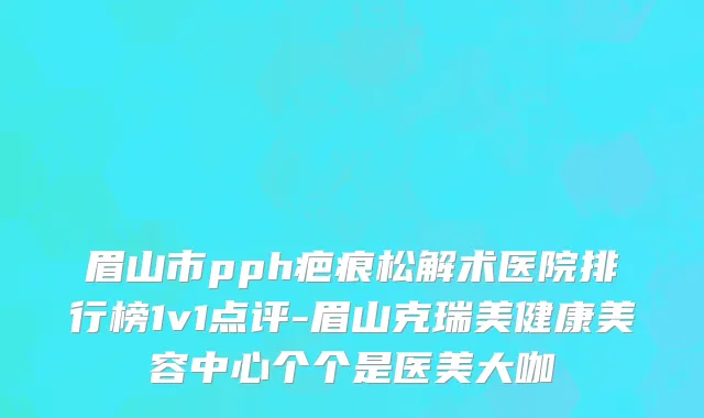 眉山市pph疤痕松解术医院排行榜1v1点评-眉山克瑞美健康美容中心个个是医美大咖