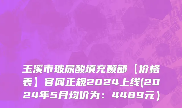 玉溪市玻尿酸填充颞部【价格表】官网正规2024上线(2024年5月均价为：4489元）