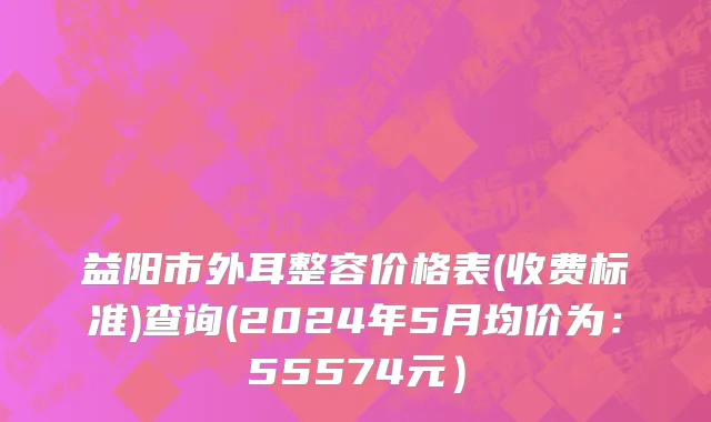 益阳市外耳整容价格表(收费标准)查询(2024年5月均价为：55574元）