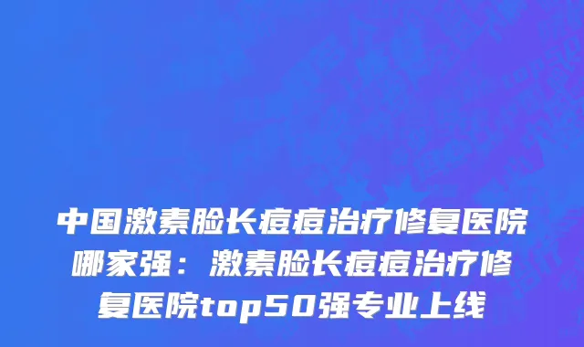 中国激素脸长痘痘治疗修复医院哪家强：激素脸长痘痘治疗修复医院top50强专业上线