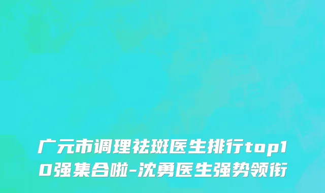 广元市调理祛斑医生排行top10强集合啦-沈勇医生强势领衔