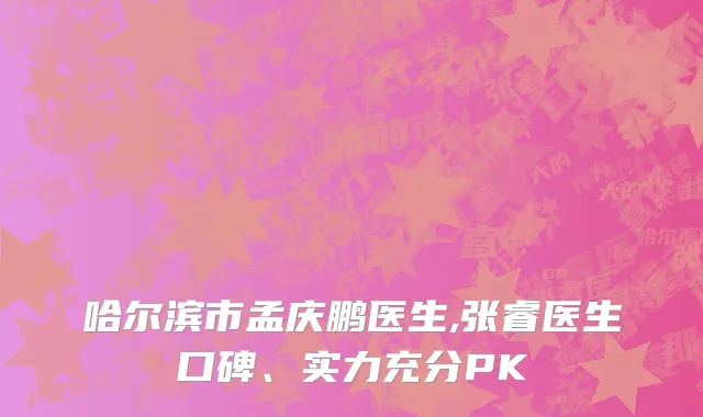 哈尔滨市孟庆鹏医生,张睿医生口碑、实力充分PK