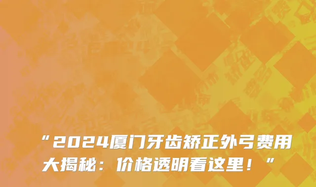 “2024厦门牙齿矫正外弓费用大揭秘:价格透明看这里!”