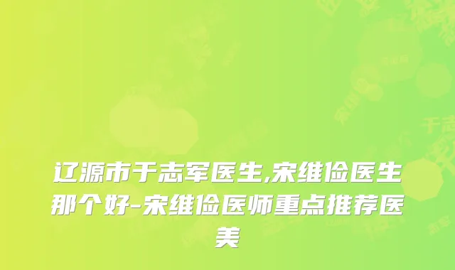 辽源市于志军医生,宋维俭医生那个好-宋维俭医师重点推荐医美