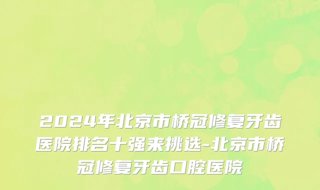 2024年北京市桥冠修复牙齿医院排名十强来挑选-北京市桥冠修复牙齿口腔医院