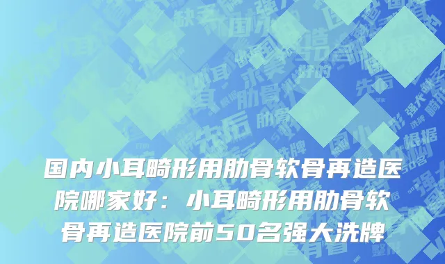 国内小耳畸形用肋骨软骨再造医院哪家好：小耳畸形用肋骨软骨再造医院前50名强大洗牌