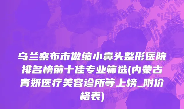 乌兰察布市做缩小鼻头整形医院排名榜前十佳专业筛选(内蒙古青妍医疗美容诊所等上榜_附价格表)