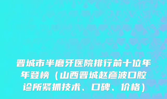 晋城市半磨牙医院排行前十位年年登榜（山西晋城赵彦波口腔诊所紧抓技术、口碑、价格）