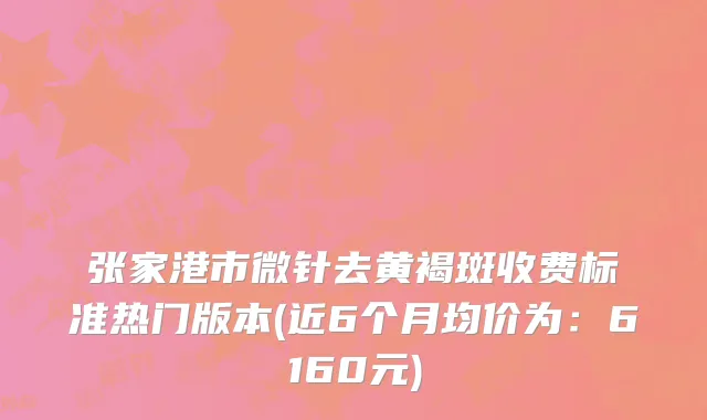 张家港市微针去黄褐斑收费标准热门版本(近6个月均价为：6160元)