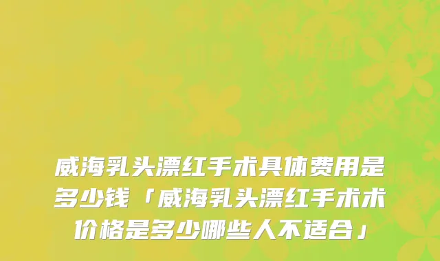 威海乳头漂红手术具体费用是多少钱「威海乳头漂红手术术价格是多少哪些人不适合」