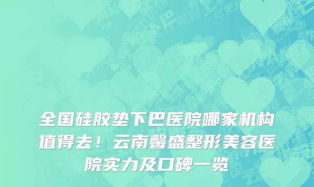 全国硅胶垫下巴医院哪家机构值得去!云南馨盛整形美容医院实力及口碑一览