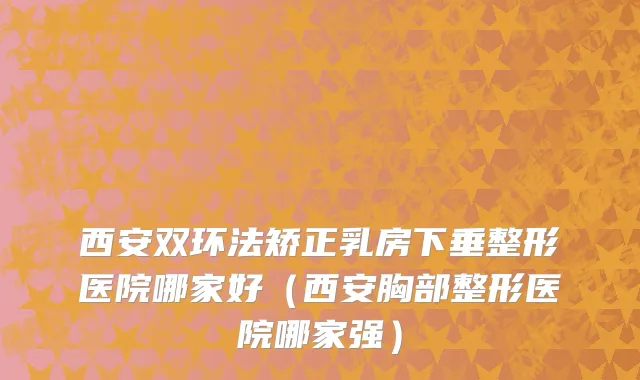 西安双环法矫正乳房下垂整形医院哪家好（西安胸部整形医院哪家强）