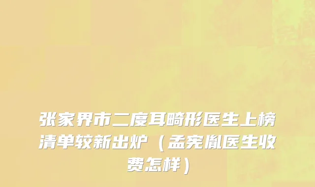 张家界市二度耳畸形医生上榜清单较新出炉（孟宪胤医生收费怎样）