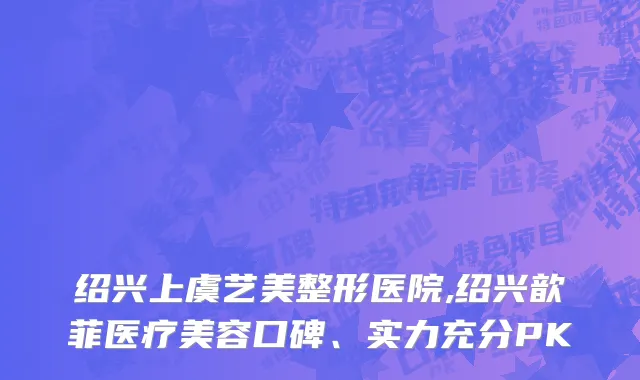 绍兴上虞艺美整形医院,绍兴歆菲医疗美容口碑、实力充分PK