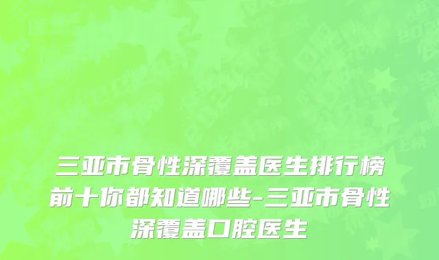 三亚市骨性深覆盖医生排行榜前十你都知道哪些-三亚市骨性深覆盖口腔医生