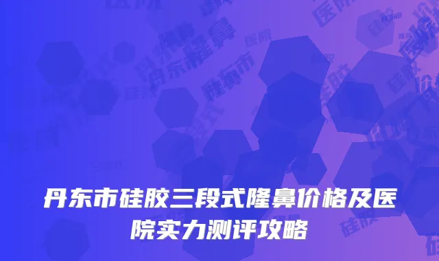 丹东市硅胶三段式隆鼻价格及医院实力测评攻略