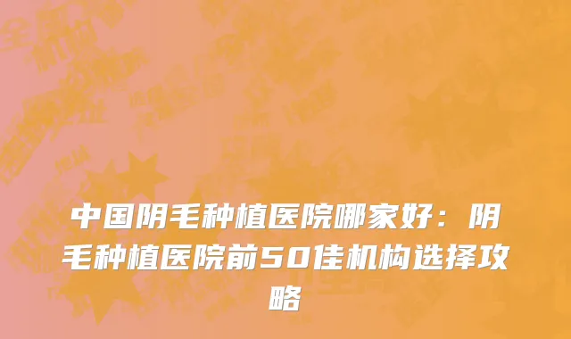 中国阴毛种植医院哪家好：阴毛种植医院前50佳机构选择攻略