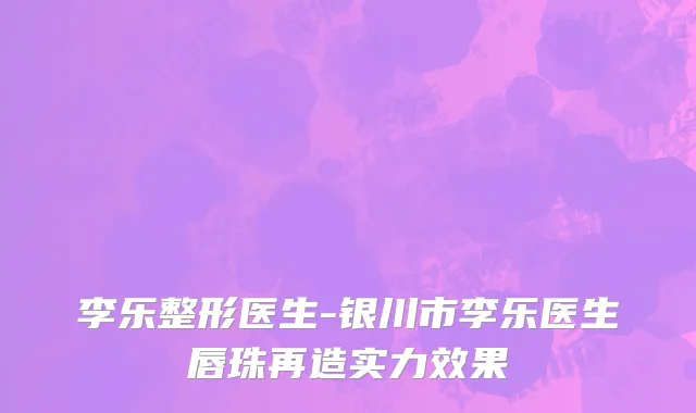 李乐整形医生-银川市李乐医生唇珠再造实力效果