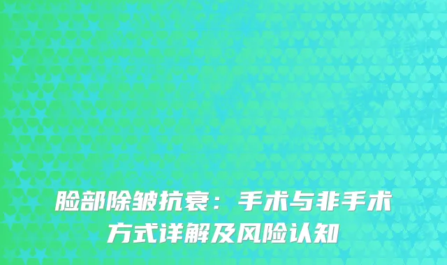 脸部除皱抗衰：手术与非手术方式详解及风险认知