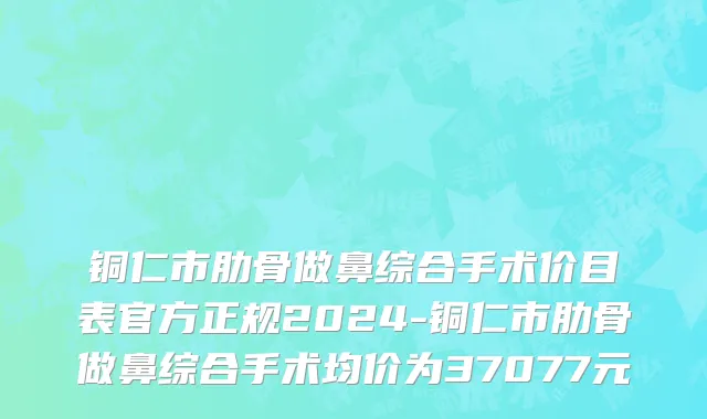 铜仁市肋骨做鼻综合手术价目表官方正规2024-铜仁市肋骨做鼻综合手术均价为37077元