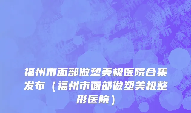 福州市面部做塑美极医院合集发布（福州市面部做塑美极整形医院）