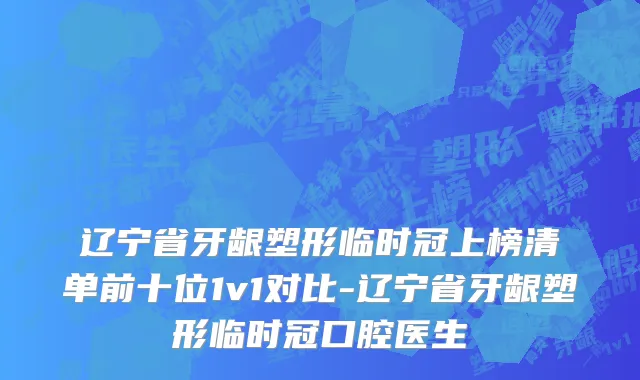 辽宁省牙龈塑形临时冠上榜清单前十位1v1对比-辽宁省牙龈塑形临时冠口腔医生