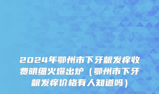 2024年鄂州市下牙龈发痒收费明细火爆出炉（鄂州市下牙龈发痒价格有人知道吗）