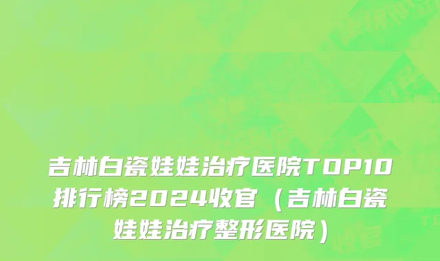 吉林白瓷娃娃治疗医院TOP10排行榜2024收官(吉林白瓷娃娃治疗整形医院)
