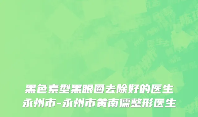 黑色素型黑眼圈去除好的医生永州市-永州市黄南儒整形医生