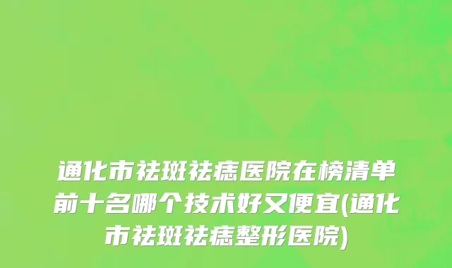通化市祛斑祛痣医院在榜清单前十名哪个技术好又便宜(通化市祛斑祛痣整形医院)