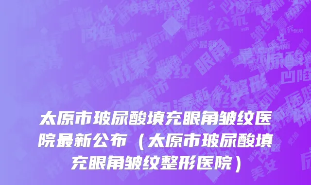 太原市玻尿酸填充眼角皱纹医院最新公布（太原市玻尿酸填充眼角皱纹整形医院）