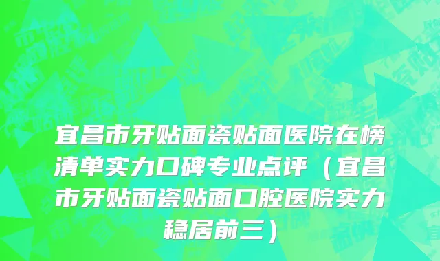 宜昌市牙贴面瓷贴面医院在榜清单实力口碑专业点评（宜昌市牙贴面瓷贴面口腔医院实力稳居前三）