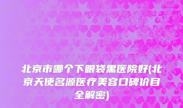 北京市哪个下眼袋黑医院好(北京天使名源医疗美容口碑价目全解密)