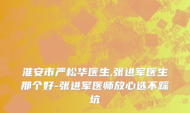淮安市严松华医生,张进军医生那个好-张进军医师放心选不踩坑