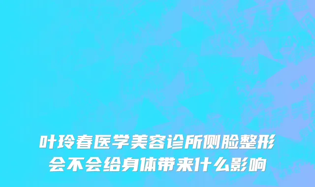 叶玲春医学美容诊所侧脸整形会不会给身体带来什么影响
