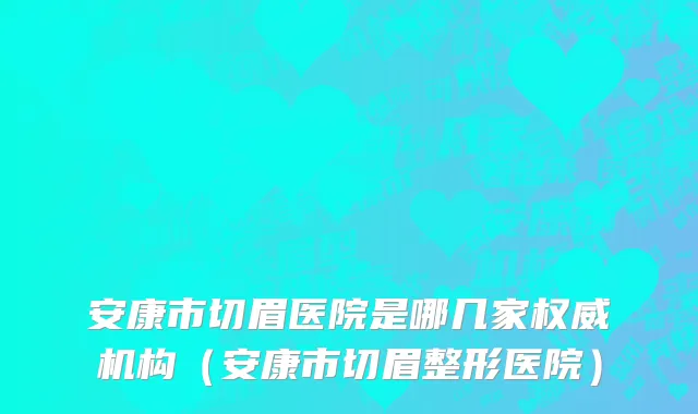 安康市切眉医院是哪几家权威机构（安康市切眉整形医院）