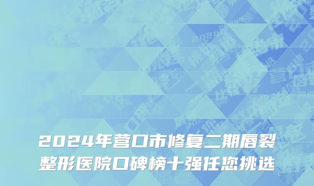 2024年营口市修复二期唇裂整形医院口碑榜十强任您挑选