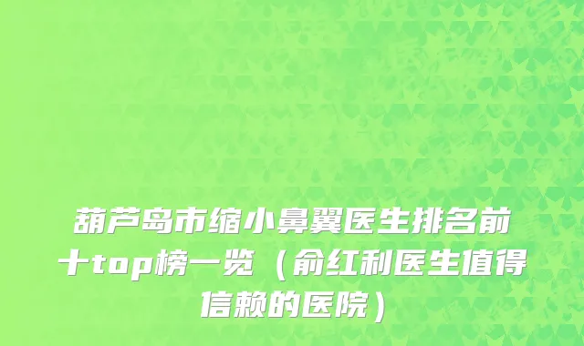 葫芦岛市缩小鼻翼医生排名前十top榜一览（俞红利医生值得信赖的医院）