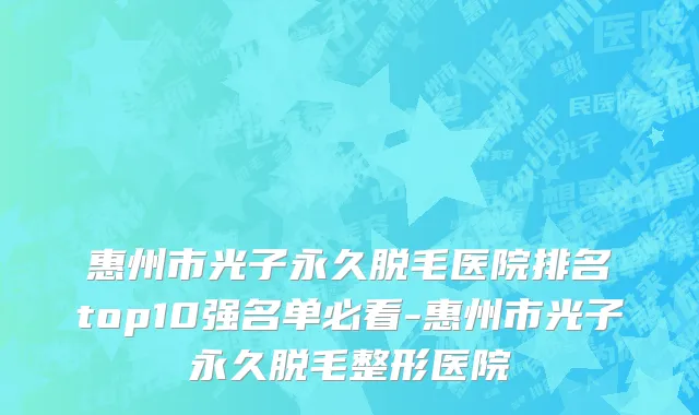 惠州市光子永久脱毛医院排名top10强名单必看-惠州市光子永久脱毛整形医院