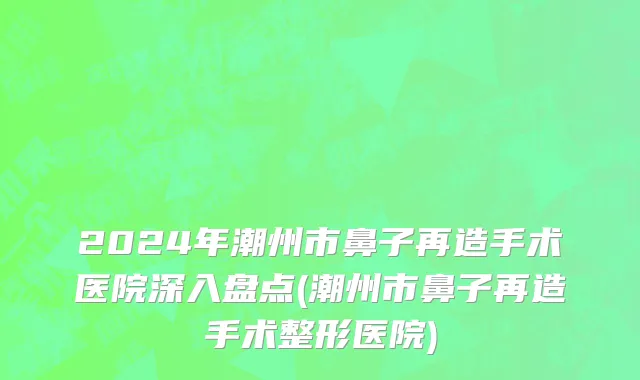 2024年潮州市鼻子再造手术医院深入盘点(潮州市鼻子再造手术整形医院)
